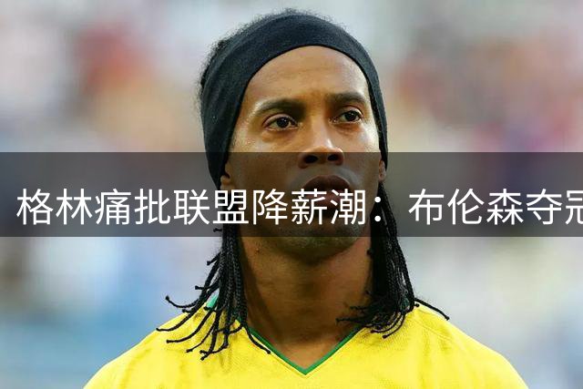 格林痛批联盟降薪潮：布伦森夺冠成文班亚马5100万缩水导火索